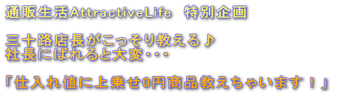 通販生活AttractiveLife　特別企画　三十路店長がこっそり教える♪社長にばれると大変・・・「仕入れ値に上乗せ0円商品教えちゃいます！」