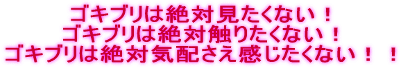 ゴキブリは絶対見たくない！ ゴキブリは絶対触りたくない！ ゴキブリは絶対気配さえ感じたくない！！