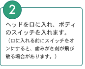 2．ヘッドを口に入れ、ボディのスイッチを入れます。 （口に入れる前にスイッチをオンにすると、歯みがき剤が飛び散る場合があります。）