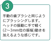 3．手動の歯ブラシと同じようにブラッシングします。ヘッドの振動に手で軽く動きを加えるような感じです。