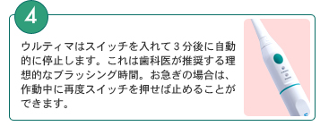 4．ウルティマはスイッチを入れて３分後に自動的に停止します。これは歯科医が推奨する理想的なブラッシング時間。お急ぎの場合は、作動中に再度スイッチを押せば止めることができます。