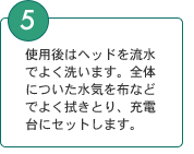 5．使用後はヘッドを流水でよく洗います。全体についた水気を布などでよく拭きとり、充電台にセットします。